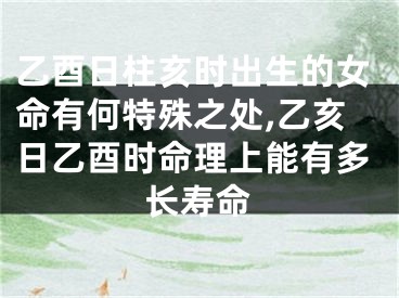 乙酉日柱亥时出生的女命有何特殊之处,乙亥日乙酉时命理上能有多长寿命