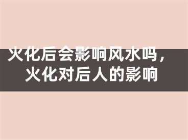 火化后会影响风水吗，火化对后人的影响