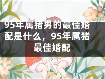 95年属猪男的最佳婚配是什么，95年属猪最佳婚配