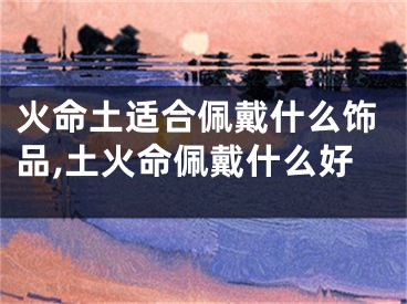 火命土适合佩戴什么饰品,土火命佩戴什么好