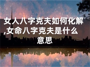 女人八字克夫如何化解,女命八字克夫是什么意思