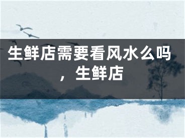 生鲜店需要看风水么吗，生鲜店