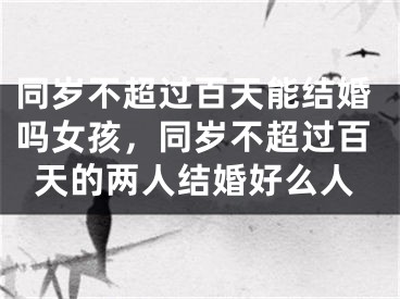 同岁不超过百天能结婚吗女孩，同岁不超过百天的两人结婚好么人