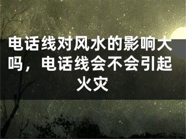 电话线对风水的影响大吗，电话线会不会引起火灾