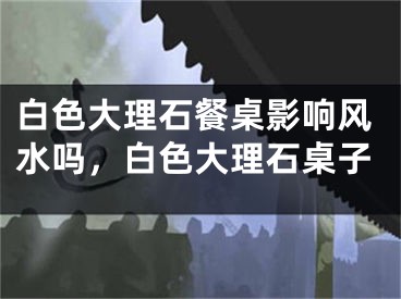 白色大理石餐桌影响风水吗，白色大理石桌子