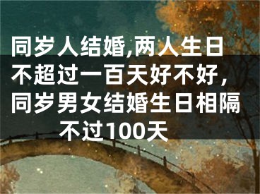 同岁人结婚,两人生日不超过一百天好不好，同岁男女结婚生日相隔不过100天
