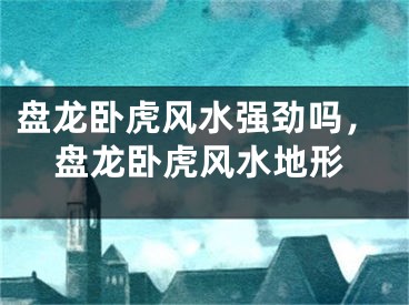 盘龙卧虎风水强劲吗，盘龙卧虎风水地形