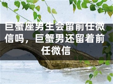 巨蟹座男生会留前任微信吗，巨蟹男还留着前任微信