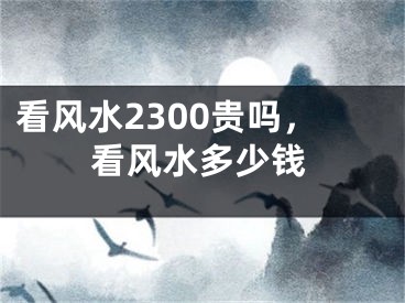 看风水2300贵吗，看风水多少钱