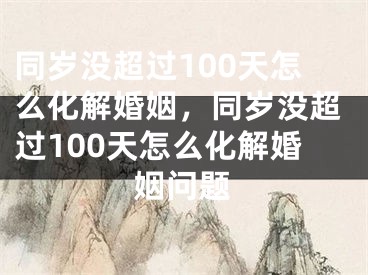 同岁没超过100天怎么化解婚姻，同岁没超过100天怎么化解婚姻问题