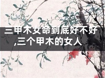 三甲木女命到底好不好,三个甲木的女人