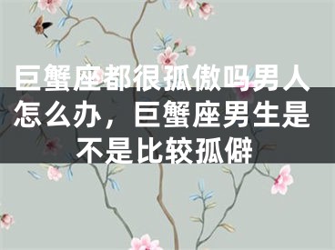 巨蟹座都很孤傲吗男人怎么办，巨蟹座男生是不是比较孤僻