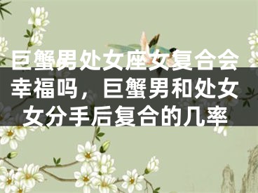 巨蟹男处女座女复合会幸福吗，巨蟹男和处女女分手后复合的几率