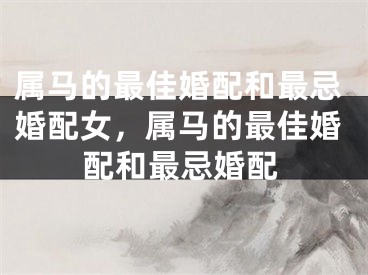 属马的最佳婚配和最忌婚配女，属马的最佳婚配和最忌婚配