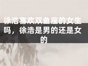 徐浩喜欢双鱼座的女生吗，徐浩是男的还是女的