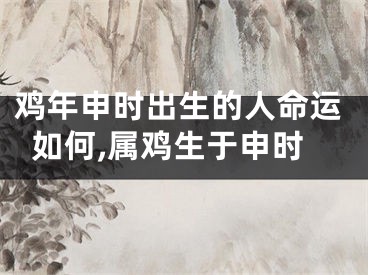 鸡年申时出生的人命运如何,属鸡生于申时