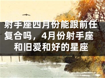 射手座四月份能跟前任复合吗，4月份射手座和旧爱和好的星座