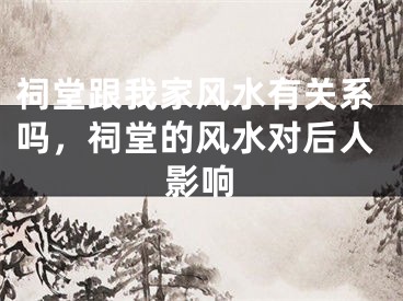 祠堂跟我家风水有关系吗，祠堂的风水对后人影响