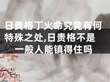 日贵格丁火命究竟有何特殊之处,日贵格不是一般人能镇得住吗