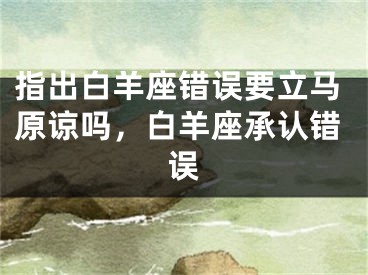 指出白羊座错误要立马原谅吗，白羊座承认错误