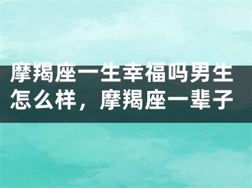 摩羯座一生幸福吗男生怎么样，摩羯座一辈子
