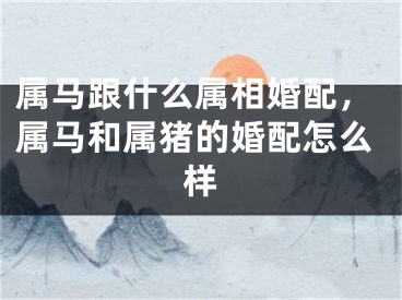 属马跟什么属相婚配，属马和属猪的婚配怎么样