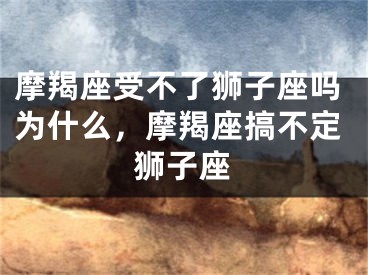 摩羯座受不了狮子座吗为什么，摩羯座搞不定狮子座