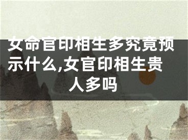 女命官印相生多究竟预示什么,女官印相生贵人多吗