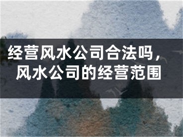 经营风水公司合法吗，风水公司的经营范围