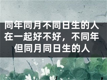 同年同月不同日生的人在一起好不好，不同年但同月同日生的人