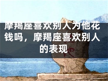 摩羯座喜欢别人为他花钱吗，摩羯座喜欢别人的表现