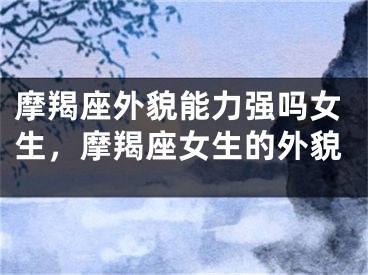 摩羯座外貌能力强吗女生，摩羯座女生的外貌