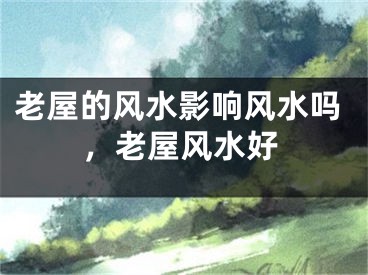 老屋的风水影响风水吗，老屋风水好