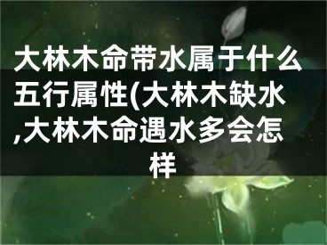 大林木命带水属于什么五行属性(大林木缺水,大林木命遇水多会怎样