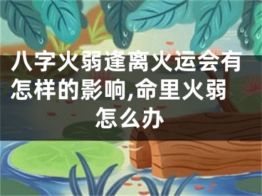八字火弱逢离火运会有怎样的影响,命里火弱怎么办