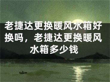 老捷达更换暖风水箱好换吗，老捷达更换暖风水箱多少钱