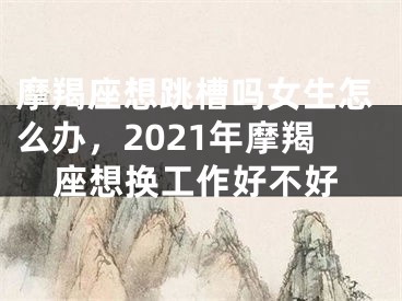 摩羯座想跳槽吗女生怎么办，2021年摩羯座想换工作好不好