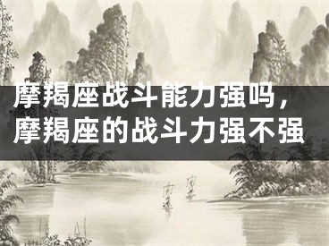 摩羯座战斗能力强吗，摩羯座的战斗力强不强