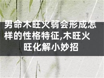 男命木旺火弱会形成怎样的性格特征,木旺火旺化解小妙招