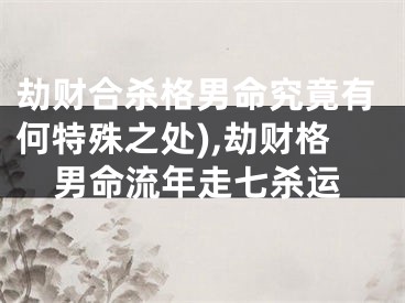 劫财合杀格男命究竟有何特殊之处),劫财格男命流年走七杀运
