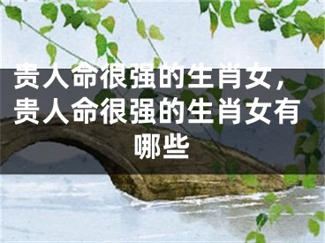 贵人命很强的生肖女，贵人命很强的生肖女有哪些