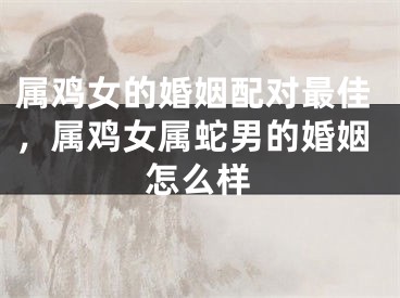 属鸡女的婚姻配对最佳，属鸡女属蛇男的婚姻怎么样