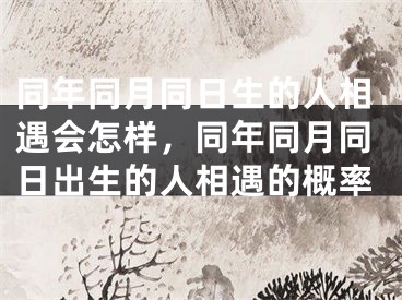 同年同月同日生的人相遇会怎样，同年同月同日出生的人相遇的概率
