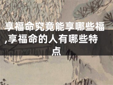 享福命究竟能享哪些福,享福命的人有哪些特点