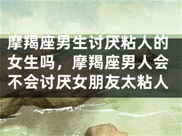 摩羯座男生讨厌粘人的女生吗，摩羯座男人会不会讨厌女朋友太粘人
