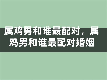 属鸡男和谁最配对，属鸡男和谁最配对婚姻
