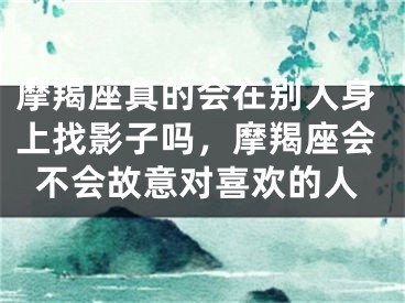 摩羯座真的会在别人身上找影子吗，摩羯座会不会故意对喜欢的人