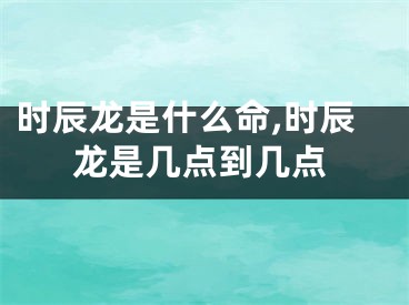 时辰龙是什么命,时辰龙是几点到几点