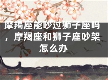 摩羯座能吵过狮子座吗，摩羯座和狮子座吵架怎么办