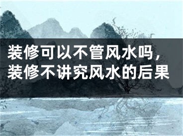 装修可以不管风水吗，装修不讲究风水的后果